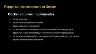 Rappel sur les conteneurs et Docker
Docker volumes : commandes
● docker volume ls
● docker volume create <monvolume>
● docker volume rm <monvolume>
● docker run --name monconteneur -v /vol/monvolume:/monmontage nginx
● docker run --name monconteneur -v labelmonvolume:/monmontage nginx
● docker volume create --driver local --opt type=nfs --opt o=addr=<ip_nfs>,rw --opt
device=:/nfs/monvolume monvolume
 