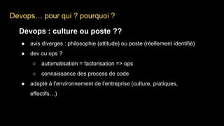 Devops… pour qui ? pourquoi ?
Devops : culture ou poste ??
● avis diverges : philosophie (attitude) ou poste (réellement identifié)
● dev ou ops ?
○ automatisation = factorisation => ops
○ connaissance des process de code
● adapté à l’environnement de l’entreprise (culture, pratiques,
effectifs…)
 