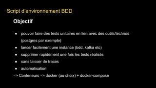 Script d’environnement BDD
Objectif
● pouvoir faire des tests unitaires en lien avec des outils/technos
(postgres par exemple)
● lancer facilement une instance (bdd, kafka etc)
● supprimer rapidement une fois les tests réalisés
● sans laisser de traces
● automatisation
=> Conteneurs => docker (au choix) + docker-compose
 