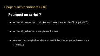 Script d’environnement BDD
Pourquoi un script ?
● on aurait pu ajouter un docker compose dans un dépôt (applicatif ?)
● on aurait pu lancer un simple docker run
● mais on peut capitaliser dans ce script (l’emporter partout avec vous
: home...)
 