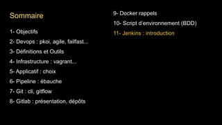 1- Objectifs
2- Devops : pkoi, agile, failfast...
3- Définitions et Outils
4- Infrastructure : vagrant...
5- Applicatif : choix
6- Pipeline : ébauche
7- Git : cli, gitflow
8- Gitlab : présentation, dépôts
9- Docker rappels
10- Script d’environnement (BDD)
11- Jenkins : introduction
Sommaire
 