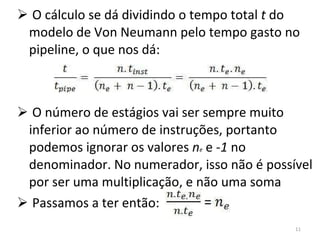 O cálculo se dá dividindo o tempo total  t  do modelo de Von Neumann pelo tempo gasto no pipeline, o que nos dá: O número de estágios vai ser sempre muito inferior ao número de instruções, portanto podemos ignorar os valores  n e  e  -1  no denominador. No numerador, isso não é possível por ser uma multiplicação, e não uma soma Passamos a ter então: 