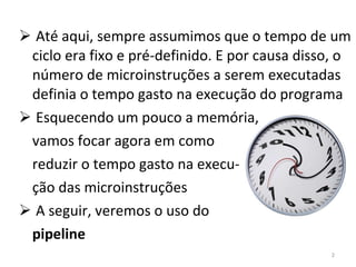 Até aqui, sempre assumimos que o tempo de um ciclo era fixo e pré-definido. E por causa disso, o número de microinstruções a serem executadas definia o tempo gasto na execução do programa Esquecendo um pouco a memória, vamos focar agora em como reduzir o tempo gasto na execu- ção das microinstruções A seguir, veremos o uso do pipeline 
