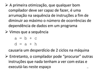 A primeira otimização, que qualquer bom compilador deve ser capaz de fazer, é uma arrumação na sequência de instruções a fim de diminuir ao máximo o número de ocorrências de dependência de dados em um programa Vimos que a sequência a = b + c d = a + h causaria um desperdício de 2 ciclos na máquina Entretanto, o compilador pode “procurar” outras instruções que nada tenham a ver com estas e executá-las neste espaço 