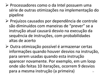 Processadores como o da Intel possuem uma série de outras otimizações na implementação do pipeline Prejuízos causados por dependência de controle são diminuídos com maneiras de “prever” se a instrução atual causará desvio na execução da sequência de instruções, com probabilidades altas de acerto Outra otimização possível é armazenar certas informações quando houver desvios na instrução, para serem usadas quando esta instrução aparecer novamente. Por exemplo, em um loop onde são feitas 10 iterações, ocorrem 9 desvios para a mesma instrução (a primeira) 