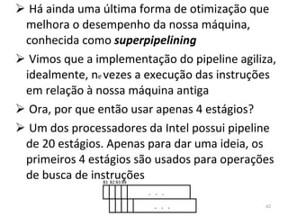 Há ainda uma última forma de otimização que melhora o desempenho da nossa máquina, conhecida como  superpipelining Vimos que a implementação do pipeline agiliza, idealmente, n e  vezes a execução das instruções em relação à nossa máquina antiga Ora, por que então usar apenas 4 estágios? Um dos processadores da Intel possui pipeline de 20 estágios. Apenas para dar uma ideia, os primeiros 4 estágios são usados para operações de busca de instruções B1 B2 B3 B4 .  .  .  .  .  .  