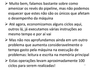 Muito bem, falamos bastante sobre como amenizar os revés do pipeline, mas não podemos esquecer que estes não são os únicos que afetam o desempenho da máquina Até agora, economizamos alguns ciclos aqui, outros lá, já executamos várias instruções ao mesmo tempo e por aí vai Mas não nos aprofundamos ainda em um outro problema que aumenta consideravelmente o tempo gasto pela máquina na execução de problemas: leitura e escrita na memória principal Estas operações levam aproximadamente 100 ciclos para serem realizadas! 