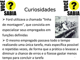 Curiosidades Ford utilizava a chamada “linha  de montagem”, que consistia em especializar seus empregados em funções definidas O mesmo empregado passava todo o tempo realizando uma única tarefa, mais específica possível e repetidas vezes, de forma que a prática o levasse a diminuir a chance de erros e o fizesse gastar menos tempo para concluir a tarefa 