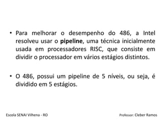 • Para melhorar o desempenho do 486, a Intel
    resolveu usar o pipeline, uma técnica inicialmente
    usada em processadores RISC, que consiste em
    dividir o processador em vários estágios distintos.

  • O 486, possui um pipeline de 5 níveis, ou seja, é
    dividido em 5 estágios.



Escola SENAI Vilhena - RO                Professor: Cleber Ramos
 