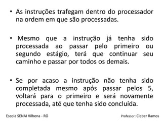 • As instruções trafegam dentro do processador
    na ordem em que são processadas.

  • Mesmo que a instrução já tenha sido
    processada ao passar pelo primeiro ou
    segundo estágio, terá que continuar seu
    caminho e passar por todos os demais.

  • Se por acaso a instrução não tenha sido
    completada mesmo após passar pelos 5,
    voltará para o primeiro e será novamente
    processada, até que tenha sido concluída.
Escola SENAI Vilhena - RO            Professor: Cleber Ramos
 