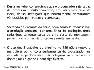• Desta maneira, conseguimos que o processador seja capaz
  de processar simultaneamente, em um único ciclo de
  clock, várias instruções que normalmente demorariam
  vários ciclos para serem processadas.

• Voltando ao exemplo do carro, seria como se trocássemos
  a produção artesanal por uma linha de produção, onde
  cada departamento cuida de uma parte da montagem,
  permitindo montar vários carros simultaneamente.

• O uso dos 5 estágios de pipeline no 486 não chegava a
  multiplicar por cinco a performance do processador, na
  verdade a performance não chegava nem mesmo a
  dobrar, mas o ganho é bem significativo.

Escola SENAI Vilhena - RO                  Professor: Cleber Ramos
 
