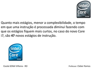 Quanto mais estágios, menor a complexibilidade, o tempo
em que uma instrução é processada diminui fazendo com
que os estágios fiquem mais curtos, no caso do novo Core
i7, são 47 novos estágios de instrução.




 Escola SENAI Vilhena - RO                  Professor: Cleber Ramos
 