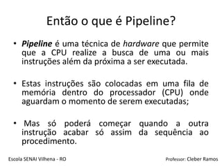 Então o que é Pipeline?
  • Pipeline é uma técnica de hardware que permite
    que a CPU realize a busca de uma ou mais
    instruções além da próxima a ser executada.

  • Estas instruções são colocadas em uma fila de
    memória dentro do processador (CPU) onde
    aguardam o momento de serem executadas;

  • Mas só poderá começar quando a outra
    instrução acabar só assim da sequência ao
    procedimento.
Escola SENAI Vilhena - RO              Professor: Cleber Ramos
 