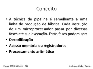 Conceito
  • A técnica de pipeline é semelhante a uma
    linha de produção de fábrica. Cada instrução
    de um microprocessador passa por diversas
    fases até sua execução. Estas fases podem ser:
  • Decodificação
  • Acesso memória ou registradores
  • Processamento aritmético


Escola SENAI Vilhena - RO              Professor: Cleber Ramos
 