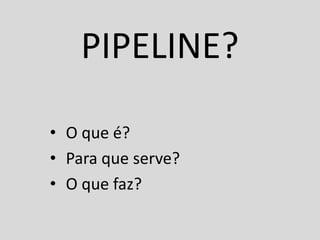 PIPELINE?

• O que é?
• Para que serve?
• O que faz?
 