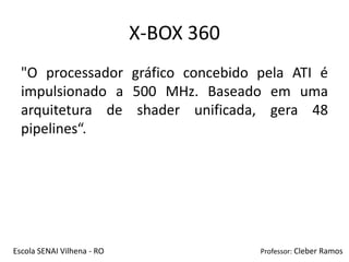 X-BOX 360
  "O processador gráfico concebido pela ATI é
  impulsionado a 500 MHz. Baseado em uma
  arquitetura de shader unificada, gera 48
  pipelines“.




Escola SENAI Vilhena - RO               Professor: Cleber Ramos
 
