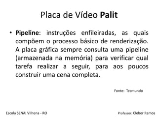 Placa de Vídeo Palit
  • Pipeline: instruções enfileiradas, as quais
    compõem o processo básico de renderização.
    A placa gráfica sempre consulta uma pipeline
    (armazenada na memória) para verificar qual
    tarefa realizar a seguir, para aos poucos
    construir uma cena completa.

                                       Fonte: Tecmundo




Escola SENAI Vilhena - RO                  Professor: Cleber Ramos
 