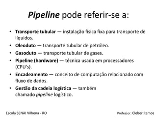 Pipeline pode referir-se a:
  • Transporte tubular — instalação física fixa para transporte de
    líquidos.
  • Oleoduto — transporte tubular de petróleo.
  • Gasoduto — transporte tubular de gases.
  • Pipeline (hardware) — técnica usada em processadores
    (CPU's).
  • Encadeamento — conceito de computação relacionado com
    fluxo de dados.
  • Gestão da cadeia logística — também
    chamado pipeline logístico.


Escola SENAI Vilhena - RO                           Professor: Cleber Ramos
 
