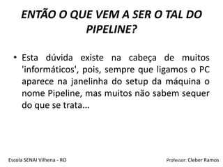 ENTÃO O QUE VEM A SER O TAL DO
               PIPELINE?

  • Esta dúvida existe na cabeça de muitos
    'informáticos', pois, sempre que ligamos o PC
    aparece na janelinha do setup da máquina o
    nome Pipeline, mas muitos não sabem sequer
    do que se trata...




Escola SENAI Vilhena - RO             Professor: Cleber Ramos
 