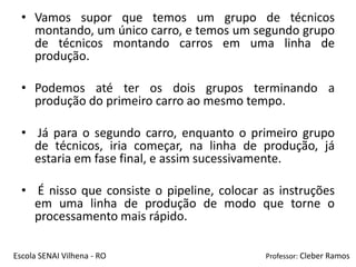 • Vamos supor que temos um grupo de técnicos
    montando, um único carro, e temos um segundo grupo
    de técnicos montando carros em uma linha de
    produção.

  • Podemos até ter os dois grupos terminando a
    produção do primeiro carro ao mesmo tempo.

  • Já para o segundo carro, enquanto o primeiro grupo
    de técnicos, iria começar, na linha de produção, já
    estaria em fase final, e assim sucessivamente.

  • É nisso que consiste o pipeline, colocar as instruções
    em uma linha de produção de modo que torne o
    processamento mais rápido.

Escola SENAI Vilhena - RO                    Professor: Cleber Ramos
 