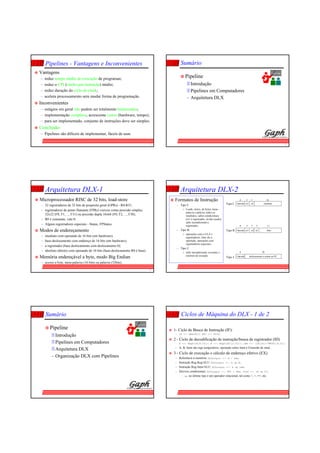 13
Pipelines - Vantagens e Inconvenientes
Vantagens
– reduz tempo médio de execução de programas;
– reduz o CPI (clocks por instrução) médio;
– reduz duração do ciclo de clock;
– acelera processamento sem mudar forma de programação.
Inconvenientes
– estágios em geral não podem ser totalmente balanceados;
– implementação complexa, acrescenta custos (hardware, tempo);
– para ser implementado, conjunto de instruções deve ser simples.
Conclusão
– Pipelines são difíceis de implementar, fáceis de usar.
14
Sumário
Org Comp
Pipeline
Introdução
Pipelines em Computadores
– Arquitetura DLX
15
Arquitetura DLX-1
Microprocessador RISC de 32 bits, load-store
– 32 registradores de 32 bits de propósito geral (GPRs) - R0-R31;
– registradores de ponto flutuante (FPRs) visíveis como precisão simples,
32x32 (F0, F1, ..., F31) ou precisão dupla 16x64 (F0, F2, ..., F30);
– R0 é constante, vale 0;
– Alguns registradores especiais - Status, FPStatus.
Modos de endereçamento
– imediato com operando de 16 bits (em hardware);
– base-deslocamento com endereço de 16 bits (em hardware);
– a registrador (base deslocamento com deslocamento 0);
– absoluto (direto) com operando de 16 bits (base-deslocamento R0 é base).
Memória endereçável a byte, modo Big Endian
– acesso a byte, meia-palavra (16 bits) ou palavra (32bits).
16
Arquitetura DLX-2
Formatos de Instrução
– Tipo I:
» Loads, stores, de bytes, meia-
palavra e palavra, todos os
imediatos, saltos condicionais
(rs1 é registrador, rd não usado),
salto incondicional a
registrador;
– Tipo R:
» operações com a ULA e
registradores, func diz a
operação, operações com
registradores especiais;
– Tipo J:
» salto incondicional, exceções e
retornos de exceção.
6 5 5 16
Opcode rs1 rd imediato
6 5 5 5 11
Opcode rs1 rd funcrs2
6 26
Opcode deslocamento a somar ao PC
Tipo I
Tipo R
Tipo J
17
Sumário
Org Comp
Pipeline
Introdução
Pipelines em Computadores
Arquitetura DLX
– Organização DLX com Pipelines
18
Ciclos de Máquina do DLX - 1 de 2
1- Ciclo de Busca de Instrução (IF):
– IR <-- Mem(PC); NPC <-- PC+4;
2 - Ciclo de decodificação de instrução/busca de registrador (ID)
– A <-- Regs(IR[6:10]); B <-- Regs(IR[11:15]); Imm <-- (IR[16])16##IR[16:31];
– A, B, Imm são regs temporários; operação sobre Imm é Extensão de sinal.
3 - Ciclo de execução e cálculo de endereço efetivo (EX)
– Referência à memória: ALUoutput <-- A + Imm;
– Instrução Reg-Reg/ALU: ALUoutput <-- A op B;
– Instrução Reg-Imm/ALU: ALUoutput <-- A op Imm;
– Desvios condicionais: ALUoutput <-- NPC + Imm; Cond <-- (A op 0);
– op no último tipo é um operador relacional, tal como <, >, ==, etc.
 