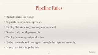 @ablythe
Pipeline Rules
❖ Build binaries only once
❖ Separate environment speciﬁcs
❖ Deploy the same way in every environment
❖ Smoke test your deployments
❖ Deploy into a copy of production
❖ Each change should propagate through the pipeline instantly
❖ If any part fails, stop the line
17
 