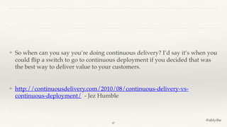 @ablythe
❖ So when can you say you’re doing continuous delivery? I’d say it’s when you
could ﬂip a switch to go to continuous deployment if you decided that was
the best way to deliver value to your customers.
❖ http://continuousdelivery.com/2010/08/continuous-delivery-vs-
continuous-deployment/ - Jez Humble
47
 