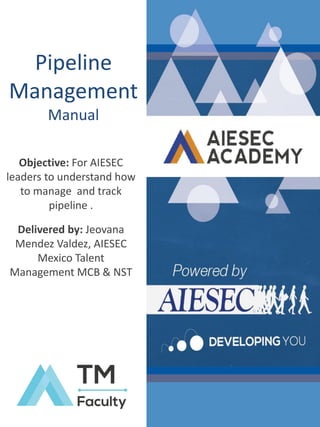 Pipeline
Management
Manual
Objective: For AIESEC
leaders to understand how
to manage and track
pipeline .
Delivered by: Jeovana
Mendez Valdez, AIESEC
Mexico Talent
Management MCB & NST

 