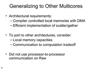 Generalizing to Other Multicores
• Architectural requirements:
– Compiler controlled local memories with DMA
– Efficient implementation of scatter/gather
• To port to other architectures, consider:
– Local memory capacities
– Communication to computation tradeoff
• Did not use processor-to-processor
communication on Raw
37

 