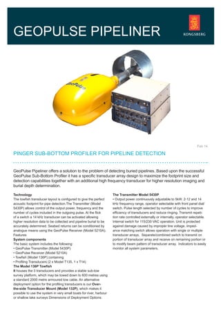 GeoPulse Pipeliner offers a solution to the problem of detecting buried pipelines. Based upon the successful
GeoPulse Sub-Bottom Profiler it has a specific transducer array design to maximize the footprint size and
detection capabilities together with an additional high frequency transducer for higher resolution imaging and
burial depth determination.
PINGER SUB-BOTTOM PROFILER FOR PIPELINE DETECTION
GEOPULSE PIPELINER
Feb 14
Technology
The towfish transducer layout is configured to give the perfect
acoustic footprint for pipe detection.The Transmitter (Model
5430P) allows control of the output power, frequency and the
number of cycles included in the outgoing pulse. At the flick
of a switch a 14 kHz transducer can be activated allowing
higher resolution data to be collected and pipeline burial to be
accurately determined. Seabed returns can be conditioned by
analogue means using the GeoPulse Receiver (Model 5210A).
Features
System components
The basic system includes the following:
• GeoPulse Transmitter (Model 5430P)
• GeoPulse Receiver (Model 5210A)
• Towfish (Model 136P) containing
• Profiling Transducers (2 x Model T135, 1 x T14)
The Model 136P Towfish
It houses the 3 transducers and provides a stable sub-tow
survey platform, which may be towed down to 600 metres using
a standard 2000 metre armoured tow cable. An alternative
deployment option for the profiling transducers is our Over-
the-side Transducer Mount (Model 132P), which makes it
possible to use the system in very small boats for river, harbour
or shallow lake surveys Dimensions of Deployment Options:
The Transmitter Model 5430P
• Output power continuously adjustable to 5kW. 2-12 and 14
kHz frequency range, operator selectable with front panel dial/
switch. Pulse length selected by number of cycles to improve
efficiency of transducers and reduce ringing. Transmit repeti-
tion rate controlled externally or internally, operator selectable.
Internal switch for 115/230 VAC operation. Unit is protected
against damage caused by improper line voltage. Imped-
ance matching switch allows operation with single or multiple
transducer arrays. Separate/combined switch to transmit on
portion of transducer array and receive on remaining portion or
to modify beam pattern of transducer array. Indicators to easily
monitor all system parameters.
 