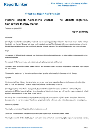 Find Industry reports, Company profiles
ReportLinker                                                                                        and Market Statistics



                                                >> Get this Report Now by email!

Pipeline Insight: Alzheimer's Disease - The ultimate high-risk,
high-reward therapy market
Published on August 2009

                                                                                                                  Report Summary

Introduction


Driven by the launch of disease modifying treatments and an expanding patient population, the Alzheimer's disease market will more
than double over the next 10 years. Late-stage pipeline products such as Pfizer/Medivation's Dimebon (latrepirdine) and Johnson &
Johnson/Wyeth's bapineuzumab hold blockbuster potential. However, the risk of clinical trial failure remains high in this indication.


Scope


*Forecasts to 2018 for Alzheimer's disease, total dementia, and mild cognitive impairment for novel disease-modifying agents in the
seven major markets


*Forecasts to 2018 of current brand reformulations targeting the symptomatic relief market.


*Provides a global Alzheimer's disease market snapshot, and analysis of patient population growth trends in the seven major markets
and BRIC nations.


*Discusses the requirement for biomarker development and targeting patients earlier in the course of their disease.


Highlights


With impressive Phase II data, a strong marketing partner, and broad target population, Datamonitor forecasts multi-billion dollar
sales for Pfizer and Medivation's Dimebon (latrepirdine) over the forecast period 20092018.


Driven by prescribing in non-ApoE4 allele patients, Datamonitor forecasts lucrative sales for Johnson & Johnson/Wyeth's
bapineuzumab. Off-label prescribing for pre-dementia/prodromal Alzheimer's disease type mild cognitive impairment patients will add
significant revenue towards the end of the 10-year outlook.


It is unlikely that a treatment will be developed which completely halts, or reverse, the cognitive decline observed in Alzheimer's
disease over the 10 year time horizon. Therefore, a symptomatic market will remain active in this disease over the forecast period.


Reasons to Purchase


*Quantify the current size of the global Alzheimer's disease market.


*Appreciate the demographic changes leading to anticipated growth in the Alzheimer's disease market.


*Quantify the market to 2018 in the US, Japan, and five key European markets while identifying the major drivers, resistors, and risks.




Pipeline Insight: Alzheimer's Disease - The ultimate high-risk, high-reward therapy market                                       Page 1/13
 
