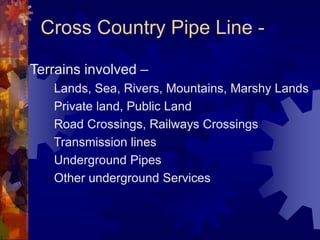 Cross Country Pipe Line -
Terrains involved –
Lands, Sea, Rivers, Mountains, Marshy Lands
Private land, Public Land
Road Crossings, Railways Crossings
Transmission lines
Underground Pipes
Other underground Services
 