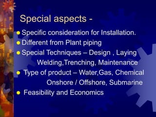 Special aspects -
 Specific consideration for Installation.
 Different from Plant piping
 Special Techniques – Design , Laying
Welding,Trenching, Maintenance
 Type of product – Water,Gas, Chemical
Onshore / Offshore, Submarine
 Feasibility and Economics
 