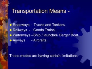 Transportation Means -
 Roadways - Trucks and Tankers.
 Railways - Goods Trains.
 Waterways –Ship / launcher/ Barge/ Boat
 Airways - Aircrafts.
These modes are having certain limitations
 