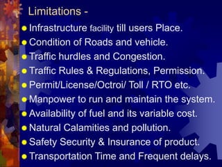 Limitations -
 Infrastructure facility till users Place.
 Condition of Roads and vehicle.
 Traffic hurdles and Congestion.
 Traffic Rules & Regulations, Permission.
 Permit/License/Octroi/ Toll / RTO etc.
 Manpower to run and maintain the system.
 Availability of fuel and its variable cost.
 Natural Calamities and pollution.
 Safety Security & Insurance of product.
 Transportation Time and Frequent delays.
 