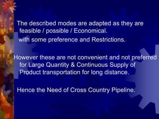 The described modes are adapted as they are
feasible / possible / Economical.
with some preference and Restrictions.
However these are not convenient and not preferred
for Large Quantity & Continuous Supply of
Product transportation for long distance.
Hence the Need of Cross Country Pipeline.
 