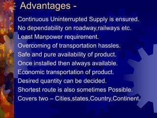 Advantages -
Continuous Uninterrupted Supply is ensured.
No dependability on roadway,railways etc.
Least Manpower requirement.
Overcoming of transportation hassles.
Safe and pure availability of product.
Once installed then always available.
Economic transportation of product.
Desired quantity can be decided.
Shortest route is also sometimes Possible.
Covers two – Cities,states,Country,Continent.
 