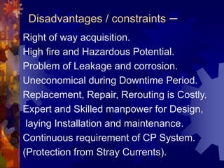 Disadvantages / constraints –
Right of way acquisition.
High fire and Hazardous Potential.
Problem of Leakage and corrosion.
Uneconomical during Downtime Period.
Replacement, Repair, Rerouting is Costly.
Expert and Skilled manpower for Design,
laying Installation and maintenance.
Continuous requirement of CP System.
(Protection from Stray Currents).
 
