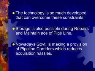  The technology is so much developed
that can overcome these constraints.
 Storage is also possible during Repairs
and Maintain ace of Pipe Line.
 Nowadays Govt. is making a provision
of Pipeline Corridors which reduces
acquisition hassles.
 