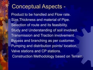 Conceptual Aspects -
Product to be handled and Flow rate.
Size,Thickness and material of Pipe.
Selection of route and its feasibility.
Study and Understanding of soil involved.
Transmission and Traction involvement.
Bypass and branching as per customer.
Pumping and distribution points/ location.
Valve stations and CP stations.
Construction Methodology based on Terrain.
 