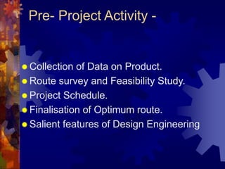 Pre- Project Activity -
 Collection of Data on Product.
 Route survey and Feasibility Study.
 Project Schedule.
 Finalisation of Optimum route.
 Salient features of Design Engineering
 
