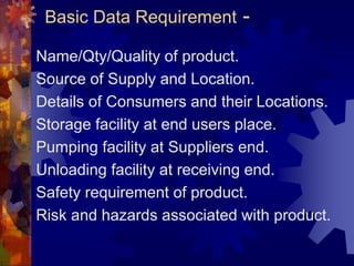 Basic Data Requirement -
Name/Qty/Quality of product.
Source of Supply and Location.
Details of Consumers and their Locations.
Storage facility at end users place.
Pumping facility at Suppliers end.
Unloading facility at receiving end.
Safety requirement of product.
Risk and hazards associated with product.
 