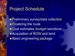 Project Schedule
 Preliminary survey/data collection
 Finalizing the route
 Cost estimates /budget sanctions
 Acquisition of ROW and land
 Basic engineering package
 