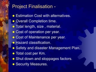 Project Finalisation -
 Estimation Cost with alternatives.
 Overall Completion time.
 Total length, size , material.
 Cost of operation per year.
 Cost of Maintenance per year.
 Hazard classification.
 Safety and disaster Management Plan.
 Total cost per Km.
 Shut down and stoppages factors.
 Security Measures.
 
