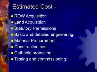 Estimated Cost -
 ROW Acquisition
 Land Acquisition
 Statutory Permissions
 Basic and detailed engineering.
 Material Procurement.
 Construction cost
 Cathodic protection
 Testing and commissioning.
 
