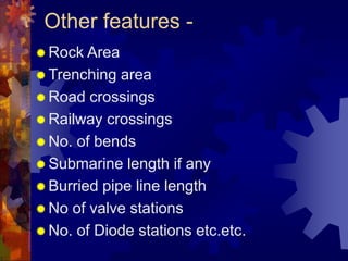 Other features -
 Rock Area
 Trenching area
 Road crossings
 Railway crossings
 No. of bends
 Submarine length if any
 Burried pipe line length
 No of valve stations
 No. of Diode stations etc.etc.
 