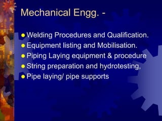 Mechanical Engg. -
 Welding Procedures and Qualification.
 Equipment listing and Mobilisation.
 Piping Laying equipment & procedure
 String preparation and hydrotesting,
 Pipe laying/ pipe supports
 