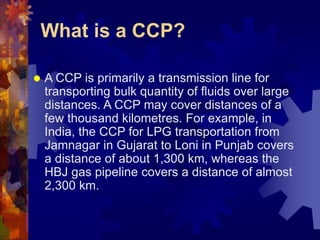 What is a CCP?
 A CCP is primarily a transmission line for
transporting bulk quantity of fluids over large
distances. A CCP may cover distances of a
few thousand kilometres. For example, in
India, the CCP for LPG transportation from
Jamnagar in Gujarat to Loni in Punjab covers
a distance of about 1,300 km, whereas the
HBJ gas pipeline covers a distance of almost
2,300 km.
 