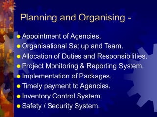 Planning and Organising -
 Appointment of Agencies.
 Organisational Set up and Team.
 Allocation of Duties and Responsibilities.
 Project Monitoring & Reporting System.
 Implementation of Packages.
 Timely payment to Agencies.
 Inventory Control System.
 Safety / Security System.
 
