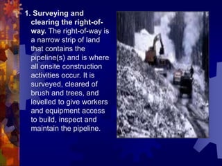 1. Surveying and
clearing the right-of-
way. The right-of-way is
a narrow strip of land
that contains the
pipeline(s) and is where
all onsite construction
activities occur. It is
surveyed, cleared of
brush and trees, and
levelled to give workers
and equipment access
to build, inspect and
maintain the pipeline.
 